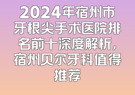 2024年宿州市牙根尖手术医院排名前十深度解析，宿州贝尔牙科值得推荐