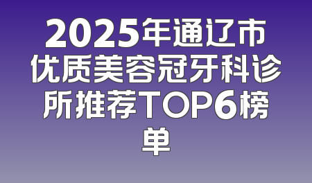 2025年通辽市优质美容冠牙科诊所推荐TOP6榜单