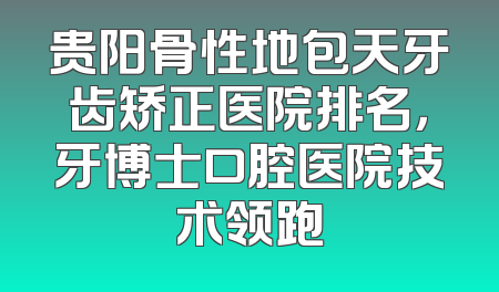 贵阳骨性地包天牙齿矫正医院排名，牙博士口腔医院技术领跑