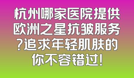 杭州哪家医院提供欧洲之星抗皱服务？追求年轻肌肤的你不容错过！