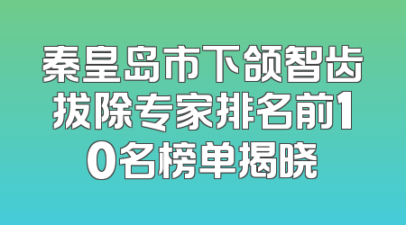 秦皇岛市下颌智齿拔除专家排名前10名榜单揭晓