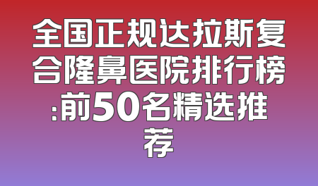 全国正规达拉斯复合隆鼻医院排行榜：前50名精选推荐