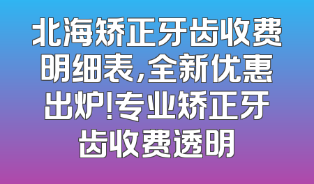 北海矫正牙齿收费明细表，全新优惠出炉！专业矫正牙齿收费透明