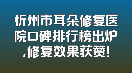 忻州市耳朵修复医院口碑排行榜出炉，修复效果获赞！