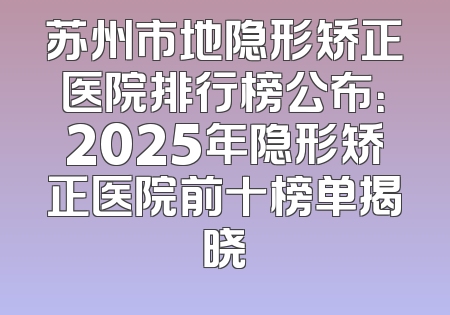 苏州市地隐形矫正医院排行榜公布：2025年隐形矫正医院前十榜单揭晓
