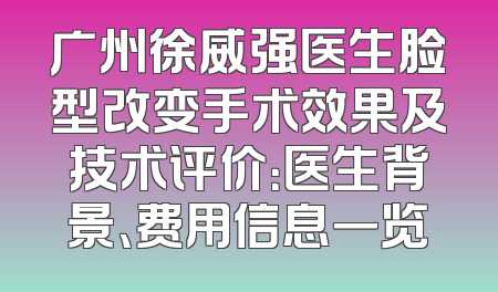 广州徐威强医生脸型改变手术效果及技术评价：医生背景、费用信息一览