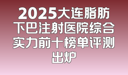 2025大连脂肪下巴注射医院综合实力前十榜单评测出炉