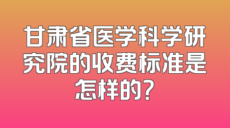 甘肃省医学科学研究院的收费标准是怎样的？