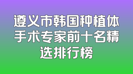 遵义市韩国种植体手术专家前十名精选排行榜