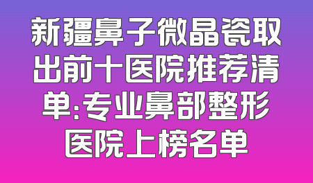 新疆鼻子微晶瓷取出前十医院推荐清单：专业鼻部整形医院上榜名单