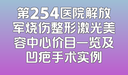 第254医院解放军烧伤整形激光美容中心价目一览及凹疤手术实例