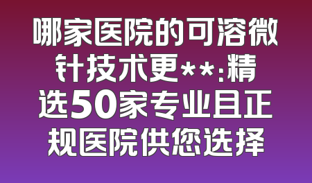 哪家医院的可溶微针技术更**：精选50家专业且正规医院供您选择