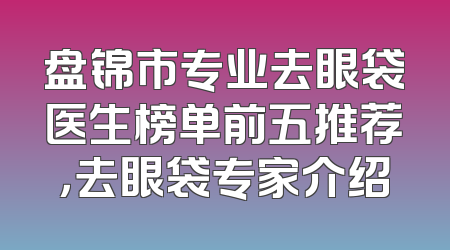盘锦市专业去眼袋医生榜单前五推荐，去眼袋专家介绍