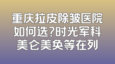 重庆拉皮除皱医院如何选？时光军科美仑美奂等在列