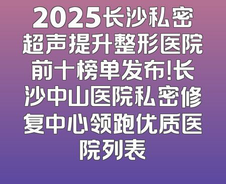 2025长沙私密超声提升整形医院前十榜单发布！长沙中山医院私密修复中心领跑优质医院列表