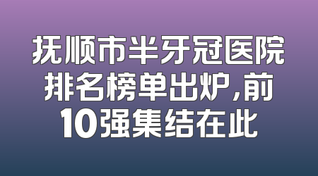 抚顺市半牙冠医院排名榜单出炉，前10强集结在此