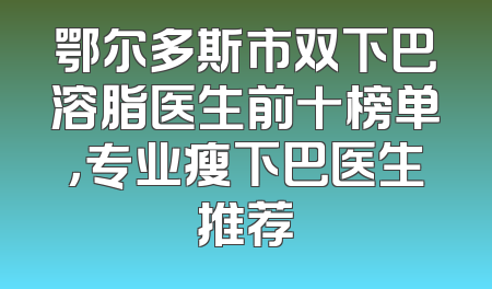 鄂尔多斯市双下巴溶脂医生前十榜单，专业瘦下巴医生推荐