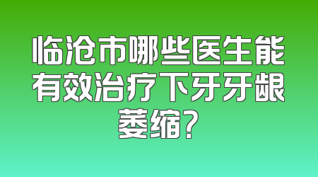临沧市哪些医生能有效治疗下牙牙龈萎缩？