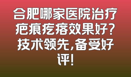 合肥哪家医院治疗疤痕疙瘩效果好？技术领先，备受好评！