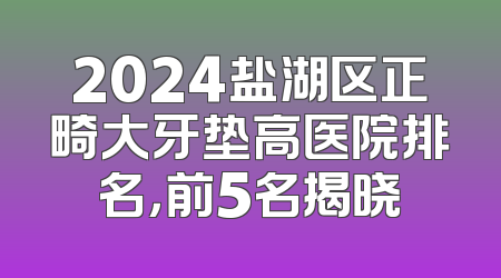 2024盐湖区正畸大牙垫高医院排名，前5名揭晓