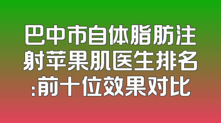 巴中市自体脂肪注射苹果肌医生排名：前十位效果对比