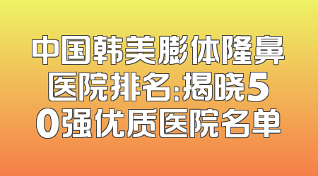 中国韩美膨体隆鼻医院排名：揭晓50强优质医院名单