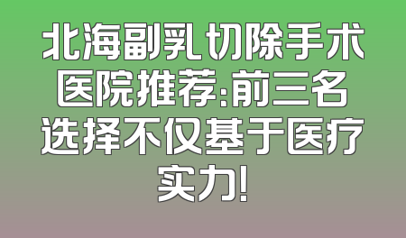 北海副乳切除手术医院推荐：前三名选择不仅基于医疗实力！