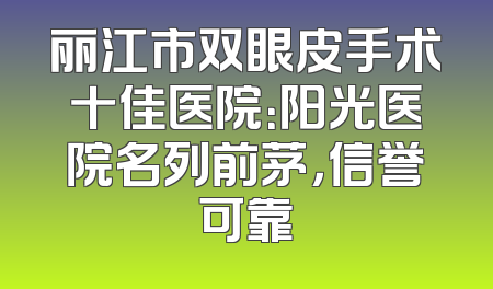 丽江市双眼皮手术十佳医院：阳光医院名列前茅，信誉可靠