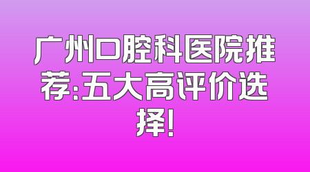 广州口腔科医院推荐：五大高评价选择！