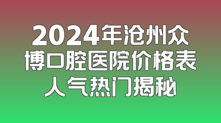 2024年沧州众博口腔医院价格表人气热门揭秘