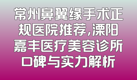 常州鼻翼缘手术正规医院推荐，溧阳嘉丰医疗美容诊所口碑与实力解析