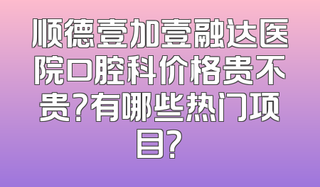 顺德壹加壹融达医院口腔科价格贵不贵？有哪些热门项目？