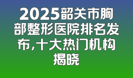 2025韶关市胸部整形医院排名发布，十大热门机构揭晓