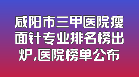 咸阳市三甲医院瘦面针专业排名榜出炉，医院榜单公布