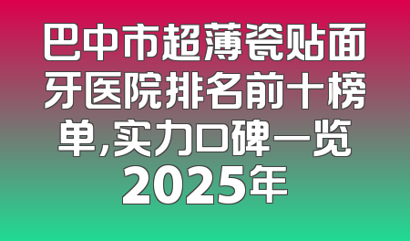 巴中市超薄瓷贴面牙医院排名前十榜单，实力口碑一览2025年
