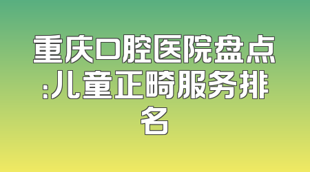 重庆口腔医院盘点：儿童正畸服务排名