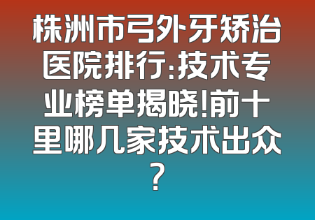 株洲市弓外牙矫治医院排行：技术专业榜单揭晓！前十里哪几家技术出众？