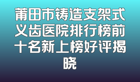 莆田市铸造支架式义齿医院排行榜前十名新上榜好评揭晓