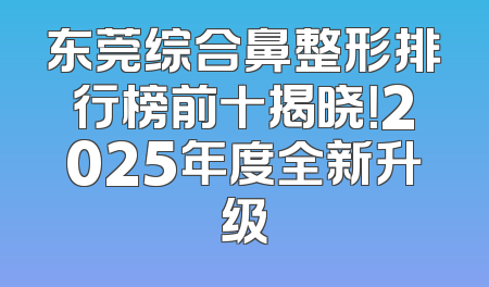 东莞综合鼻整形排行榜前十揭晓！2025年度全新升级