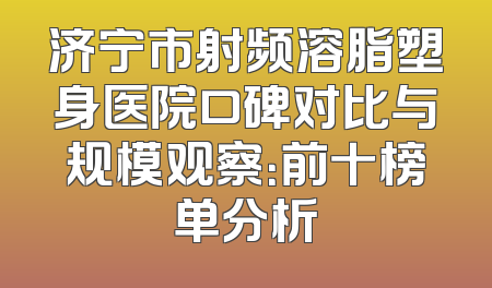 济宁市射频溶脂塑身医院口碑对比与规模观察：前十榜单分析