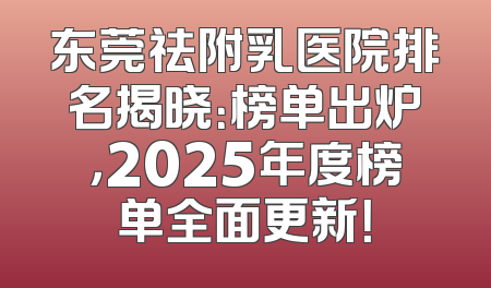 东莞祛附乳医院排名揭晓：榜单出炉，2025年度榜单全面更新！