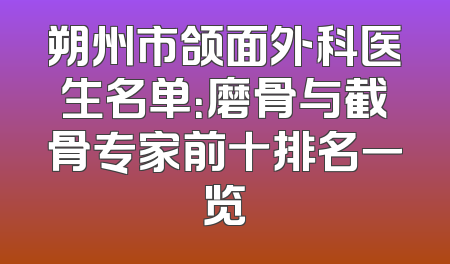朔州市颌面外科医生名单：磨骨与截骨专家前十排名一览