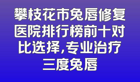 攀枝花市兔唇修复医院排行榜前十对比选择，专业治疗三度兔唇