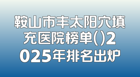 鞍山市丰太阳穴填充医院榜单（）2025年排名出炉