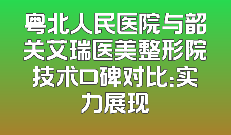 粤北人民医院与韶关艾瑞医美整形院技术口碑对比：实力展现