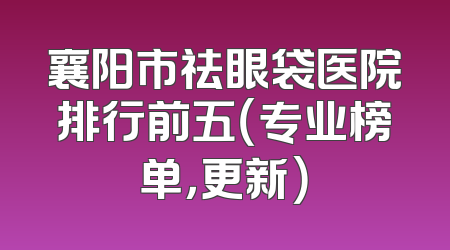 襄阳市祛眼袋医院排行前五（专业榜单，更新）