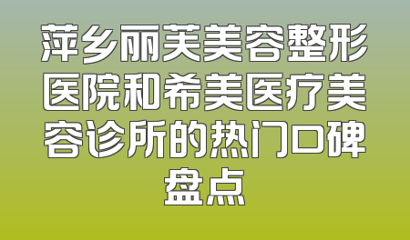 萍乡丽芙美容整形医院和希美医疗美容诊所的热门口碑盘点