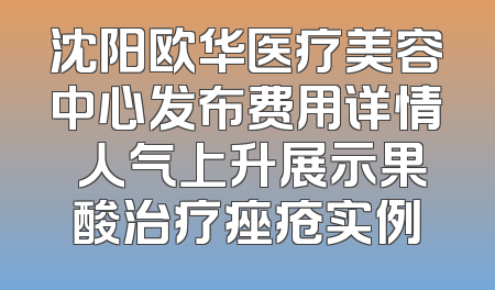 沈阳欧华医疗美容中心发布费用详情 人气上升展示果酸治疗痤疮实例