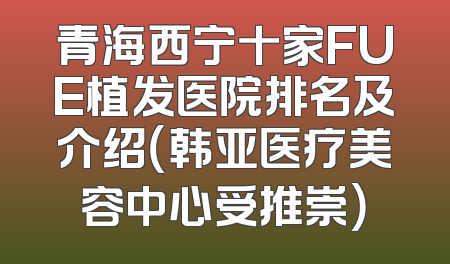 青海西宁十家FUE植发医院排名及介绍（韩亚医疗美容中心受推崇）