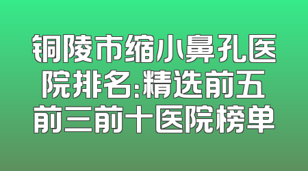 铜陵市缩小鼻孔医院排名：精选前五前三前十医院榜单
